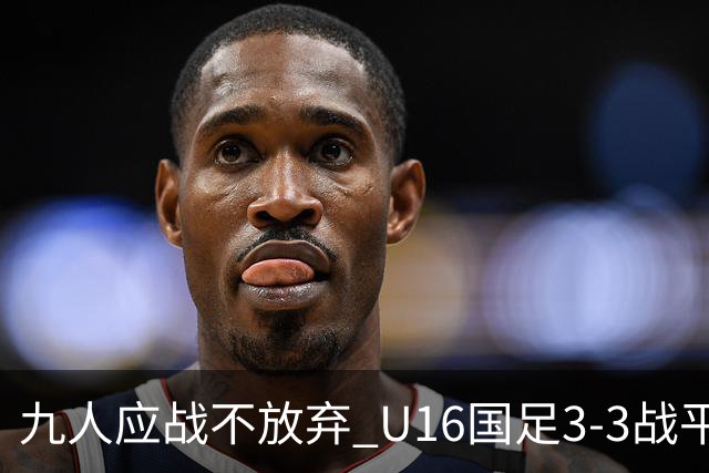 九人应战不放弃 U16国足3-3战平巴林 海湾杯两胜一平收官
