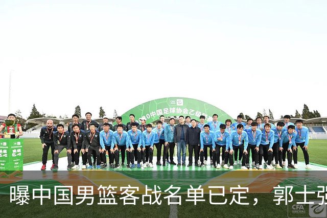 曝中国男篮客战名单已定，郭士强为世预赛搏一把，盲猜十二人有谁