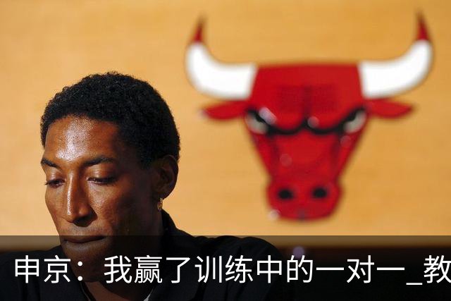 申京：我赢了训练中的一对一 教练就说以后会多给我安排低位单打