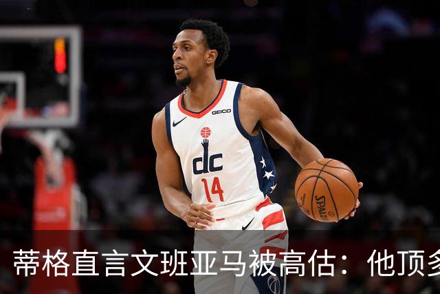 蒂格直言文班亚马被高估：他顶多算联盟第十人