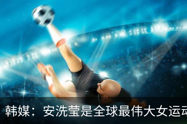 韩媒：安洗莹是全球最伟大女运动员，应该调查劳伦斯奖为何无视她