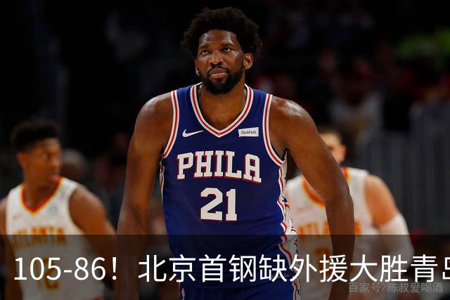 105-86！北京首钢缺外援大胜青岛刘维伟赛后直言：7个国手怎么打