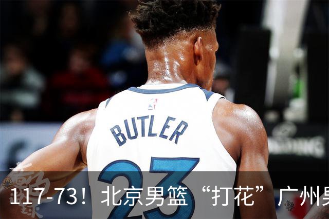 117-73！北京男篮“打花”广州男篮，连打3支广东球队，共赢120分